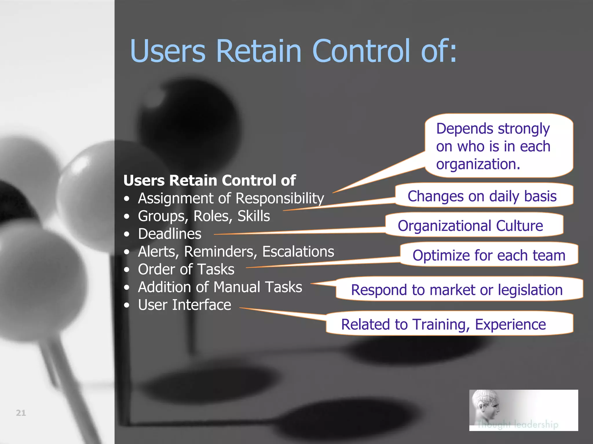 Users Retain Control of:   Users Retain Control of Assignment of Responsibility Groups, Roles, Skills Deadlines Alerts, Reminders, Escalations Order of Tasks Addition of Manual Tasks User Interface Depends strongly on who is in each organization. Changes on daily basis Organizational Culture Optimize for each team Respond to market or legislation Related to Training, Experience Who? When? 