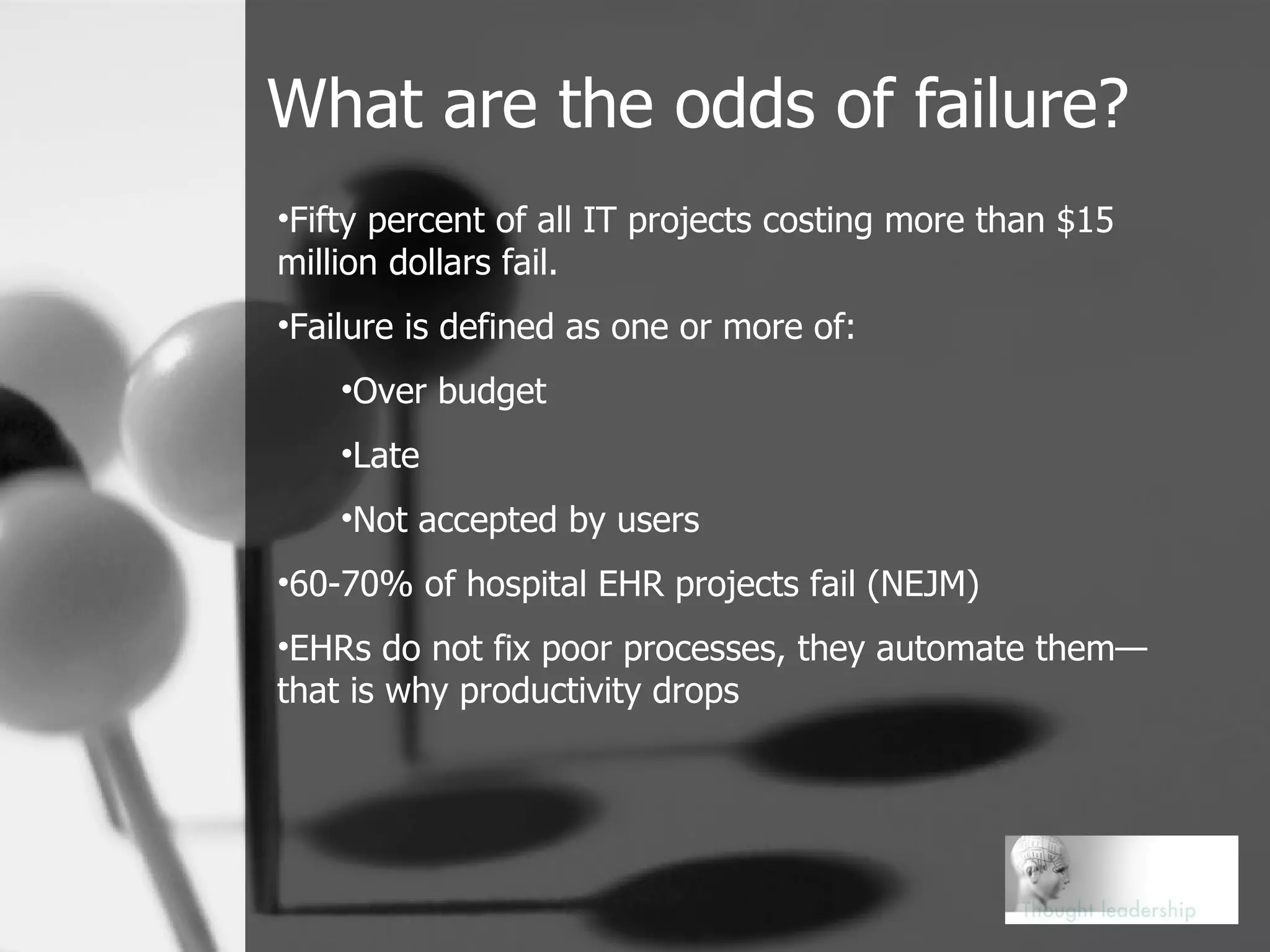 What are the odds of failure? Fifty percent of all IT projects costing more than $15 million dollars fail. Failure is defined as one or more of: Over budget Late Not accepted by users 60-70% of hospital EHR projects fail (NEJM) EHRs do not fix poor processes, they automate them—that is why productivity drops 