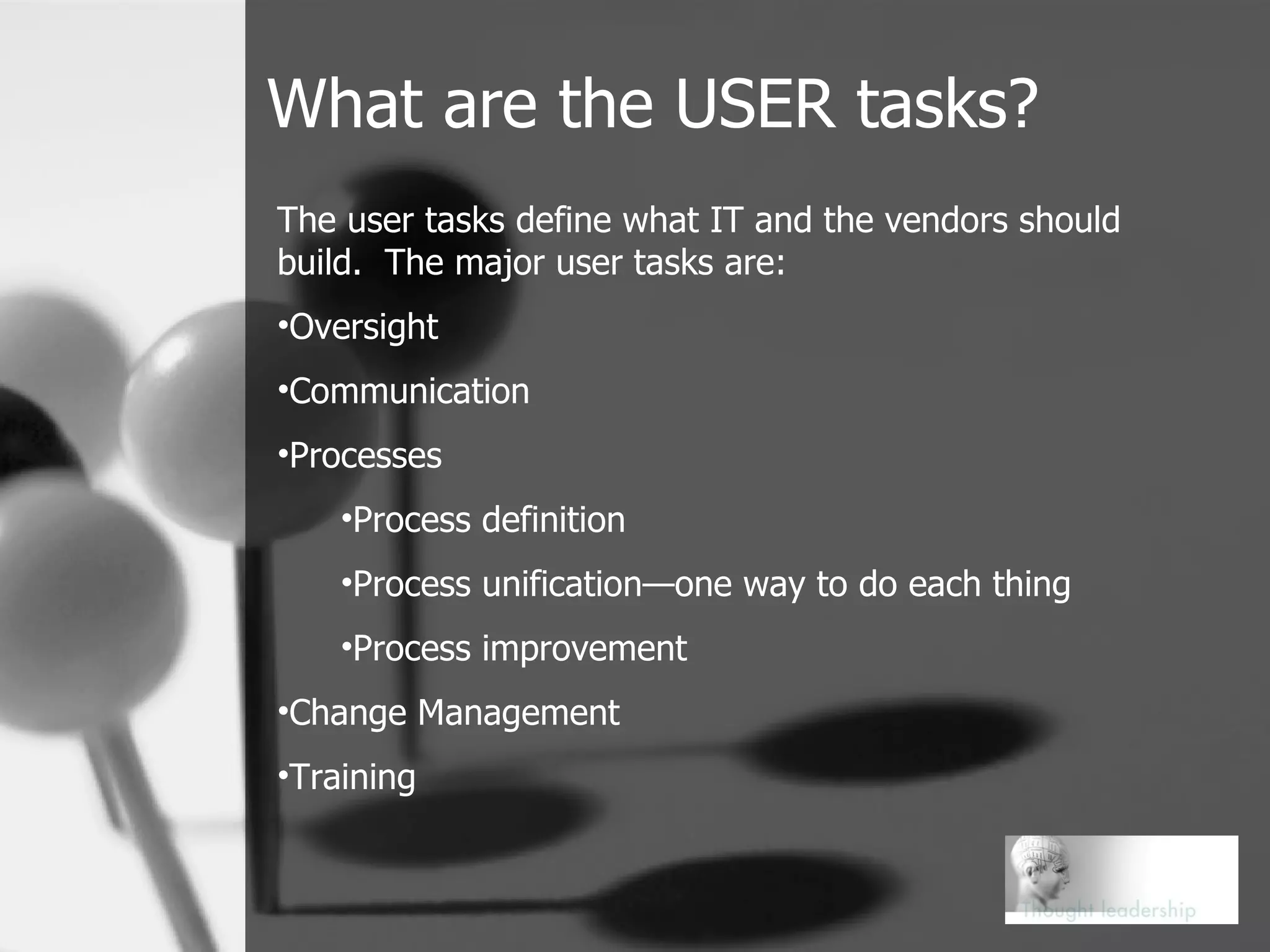 What are the USER tasks? The user tasks define what IT and the vendors should build.  The major user tasks are: Oversight  Communication  Processes Process definition Process unification—one way to do each thing Process improvement Change Management Training 