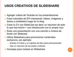 USOS CREATIVOS DE SLIDESHARE 
 Agregar vídeos de Youtube en tus presentaciones 
 Crear tutoriales de DYI mezclando vídeos, imágenes y 
textos y embebelos luego en tu blog 
 Crear tu CV con SlideCast (es decir un resumen de todo 
lo que has hecho + una introducción con tu propia voz) 
 Sube una presentación con una canción o música de 
fondo con Slidecast 
 Utiliza Slideshare para promocionar contenidos 
exclusivos, por ejemplo: 
 Extraer el índice y un capítulo de libro para promocionarlo 
 Haz un resumen de tus posts o noticias 
 Consejos para rockear en Slideshare 11 
 