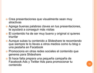  Crea presentaciones que visualmente sean muy 
atractivas 
 Agrega buenas palabras claves en tus presentaciones, 
te ayudará a conseguir más visitas 
 El contenido ha de ser muy bueno y original si quieres 
triunfar 
 Aunque subas tu contenido a Slideshare te recomiendo 
que siempre te lo lleves a otros medios como tu blog o 
una pestaña en Facebook 
 Promociona en otras redes sociales el contenido que 
generes para Slideshare 
 Si hace falta prepara una pequeña campaña de 
Facebook Ads y Twitter Ads para promocionar tu 
contenido 12 
 