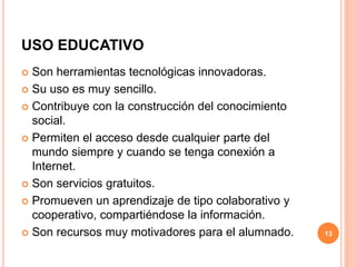 USO EDUCATIVO 
 Son herramientas tecnológicas innovadoras. 
 Su uso es muy sencillo. 
 Contribuye con la construcción del conocimiento 
social. 
 Permiten el acceso desde cualquier parte del 
mundo siempre y cuando se tenga conexión a 
Internet. 
 Son servicios gratuitos. 
 Promueven un aprendizaje de tipo colaborativo y 
cooperativo, compartiéndose la información. 
 Son recursos muy motivadores para el alumnado. 13 
 