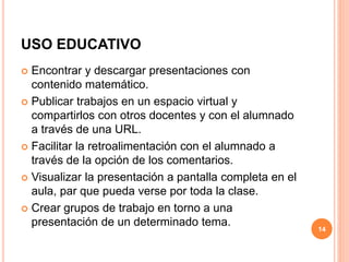 USO EDUCATIVO 
 Encontrar y descargar presentaciones con 
contenido matemático. 
 Publicar trabajos en un espacio virtual y 
compartirlos con otros docentes y con el alumnado 
a través de una URL. 
 Facilitar la retroalimentación con el alumnado a 
través de la opción de los comentarios. 
 Visualizar la presentación a pantalla completa en el 
aula, par que pueda verse por toda la clase. 
 Crear grupos de trabajo en torno a una 
presentación de un determinado tema. 
14 
 