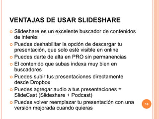 VENTAJAS DE USAR SLIDESHARE 
 Slideshare es un excelente buscador de contenidos 
de interés 
 Puedes deshabilitar la opción de descargar tu 
presentación, que solo esté visible en online 
 Puedes darte de alta en PRO sin permanencias 
 El contenido que subas indexa muy bien en 
buscadores 
 Puedes subir tus presentaciones directamente 
desde Dropbox 
 Puedes agregar audio a tus presentaciones = 
SlideCast (Slideshare + Podcast) 
 Puedes volver reemplazar tu presentación con una 
versión mejorada cuando quieras 
16 
 