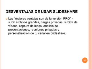 DESVENTAJAS DE USAR SLIDESHARE 
 Las “mejores ventajas son de la versión PRO” - 
subir archivos grandes, cargas privadas, subida de 
vídeos, captura de leads, análisis de 
presentaciones, reuniones privadas y 
personalización de tu canal en Slideshare. 
17 
 