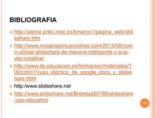 BIBLIOGRAFIA 
 http://alerce.pntic.mec.es/bmarco1/pagina_web/slid 
eshare.htm 
 http://www.misapisportuscookies.com/2013/06/com 
o-utilizar-slideshare-de-manera-inteligente-y-a-la-vez- 
creativa/ 
 http://www.ite.educacion.es/formacion/materiales/1 
00/cd/m11/uso_didctico_de_google_docs_y_slides 
hare.html 
 http:/www.slideshare.net 
 http://www.slideshare.net/Brenda260185/slideshare 
-uso-educativo 
23 
