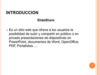 INTRODUCCION 
SlideShare 
 Es un sitio web que ofrece a los usuarios la 
posibilidad de subir y compartir en público o en 
privado presentaciones de diapositivas en 
PowerPoint, documentos de Word, OpenOffice, 
PDF, Portafolios. ... 
3 
 