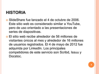 HISTORIA 
 SlideShare fue lanzado el 4 de octubre de 2006. 
Este sitio web es considerado similar a YouTube, 
pero de uso orientado a las presentaciones de 
series de diapositivas. 
 El sitio web recibe alrededor de 56 millones de 
visitantes únicos al mes y alrededor de 16 millones 
de usuarios registrados. El 4 de mayo de 2012 fue 
adquirida por LinkedIn. Los principales 
competidores de este servicio son Scribd, Issuu y 
Docstoc. 
4 
 