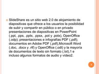  SlideShare es un sitio web 2.0 de alojamiento de 
diapositivas que ofrece a los usuarios la posibilidad 
de subir y compartir en público o en privado 
presentaciones de diapositivas en PowerPoint 
(.ppt, .pps, .pptx, .ppsx, .pot y .potx), OpenOffice 
(.odp); presentaciones e infografías PDF (.pdf); 
documentos en Adobe PDF (.pdf),Microsoft Word 
(.doc, .docx y .rtf) y OpenOffice (.odt) y la mayoría 
de documentos de texto sin formato (.txt),1 e 
incluso algunos formatos de audio y vídeo2. 
5 
 