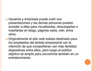  Usuarios y empresas puede subir sus 
presentaciones y las demás personas pueden 
acceder a ellas para visualizarlas, descargarlas o 
insertarlas en blogs, páginas webs, wiki, entre 
otros. 
 Originalmente el sitio web estaba destinado para 
los empleados del ámbito empresarial con la 
intención de que compartieran con más facilidad 
diapositivas entre ellos, pero luego el público 
objetivo se amplió para convertirse también en un 
entretenimiento 
6 
 