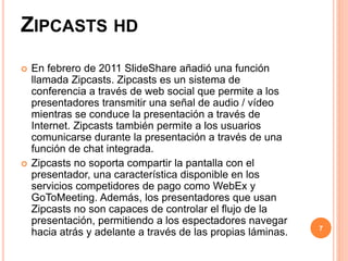 ZIPCASTS HD 
 En febrero de 2011 SlideShare añadió una función 
llamada Zipcasts. Zipcasts es un sistema de 
conferencia a través de web social que permite a los 
presentadores transmitir una señal de audio / vídeo 
mientras se conduce la presentación a través de 
Internet. Zipcasts también permite a los usuarios 
comunicarse durante la presentación a través de una 
función de chat integrada. 
 Zipcasts no soporta compartir la pantalla con el 
presentador, una característica disponible en los 
servicios competidores de pago como WebEx y 
GoToMeeting. Además, los presentadores que usan 
Zipcasts no son capaces de controlar el flujo de la 
presentación, permitiendo a los espectadores navegar 
hacia atrás y adelante a través de las propias láminas. 7 
 