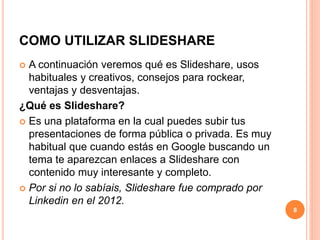 COMO UTILIZAR SLIDESHARE 
 A continuación veremos qué es Slideshare, usos 
habituales y creativos, consejos para rockear, 
ventajas y desventajas. 
¿Qué es Slideshare? 
 Es una plataforma en la cual puedes subir tus 
presentaciones de forma pública o privada. Es muy 
habitual que cuando estás en Google buscando un 
tema te aparezcan enlaces a Slideshare con 
contenido muy interesante y completo. 
 Por si no lo sabíais, Slideshare fue comprado por 
Linkedin en el 2012. 
8 
 