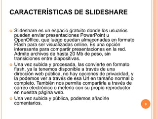 CARACTERÍSTICAS DE SLIDESHARE 
 Slideshare es un espacio gratuito donde los usuarios 
pueden enviar presentaciones PowerPoint u 
OpenOffice, que luego quedan almacenadas en formato 
Flash para ser visualizadas online. Es una opción 
interesante para compartir presentaciones en la red. 
Admite archivos de hasta 20 Mb de peso, sin 
transiciones entre diapositivas. 
 Una vez subida y procesada, las convierte en formato 
flash, ya la tenemos disponible a través de una 
dirección web pública, no hay opciones de privacidad, y 
la podemos ver a través de esa Url en tamaño normal o 
completo. También nos permite compartirla a través de 
correo electrónico o meterlo con su propio reproductor 
en nuestra página web. 
 Una vez subida y pública, podemos añadirle 
comentarios. 9 
 