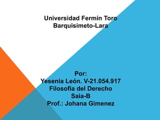 Universidad Fermín Toro
Barquisimeto-Lara
Por:
Yesenia León. V-21.054.917
Filosofía del Derecho
Saia-B
Prof.: Johana Gimenez
 