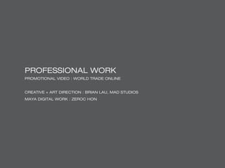 PROFESSIONAL WORK
PROMOTIONAL VIDEO : WORLD TRADE ONLINE
CREATIVE + ART DIRECTION : BRIAN LAU, MAD STUDIOS
MAYA DIGITAL WORK : ZEROC HON
 