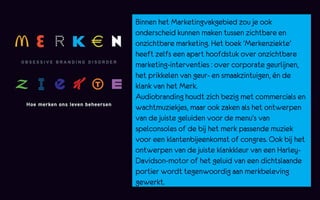Binnen het Marketingvakgebied zou je ook
onderscheid kunnen maken tussen zichtbare en
onzichtbare marketing. Het boek 'Merkenziekte'
heeft zelfs een apart hoofdstuk over onzichtbare
marketing-interventies : over corporate geurlijnen,
het prikkelen van geur- en smaakzintuigen, én de
klank van het Merk.
Audiobranding houdt zich bezig met commercials en
wachtmuziekjes, maar ook zaken als het ontwerpen
van de juiste geluiden voor de menu’s van
spelconsoles of de bij het merk passende muziek
voor een klantenbijeenkomst of congres. Ook bij het
ontwerpen van de juiste klankkleur van een Harley-
Davidson-motor of het geluid van een dichtslaande
portier wordt tegenwoordig aan merkbeleving
gewerkt.
 