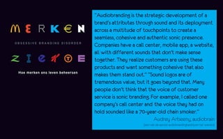 “Audiobranding is the strategic development of a
brand's attributes through sound and its deployment
across a multitude of touchpoints to create a
seamless, cohesive and authentic sonic presence.
Companies have a call center, mobile app, a website,
all with different sounds that don't make sense
together. They realize customers are using these
products and want something cohesive that also
makes them stand out.” “Sound logos are of
tremendous value, but it goes beyond that. Many
people don't think that the voice of customer
service is sonic branding. For example, I called one
company's call center and the voice they had on
hold sounded like a 70-year-old chain smoker.”
                            Audrey Arbeeny, audiobrain
                      (een van de eerste audiobrandingbedrijven ter wereld)
 
