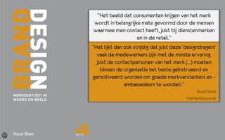 “Het beeld dat consumenten krijgen van het merk
wordt in belangrijke mate gevormd door de mensen
waarmee men contact heeft, juist bij dienstenmerken
                   en in de retail.”
“Het lijkt dan ook strijdig dat juist deze ‘designdragers’
  vaak de medewerkers zijn met de minste ervaring.
  Juist de contactpersonen van het merk (…) moeten
    binnen de organisatie het beste geïnstrueerd en
gemotiveerd worden om goede merkversterkers en -
               ambassadeurs te worden.”
                                                Ruud Boer
                                            merkenbouwer
 