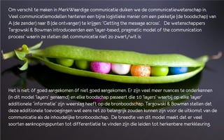 Om verschil te maken in MerkWaardige communicatie duiken we de communicatiewetenschap in.
Veel communicatiemodellen hanteren een bijna logistieke manier om een pakketje (de boodschap) van
A (de zender) naar B (de ontvanger) te krijgen: ‘Getting the message across’. De wetenschappers
Targowski & Bowman introduceerden een ‘layer-based, pragmatic model of the communication
process’ waarin ze stellen dat communicatie niet zo zwart/wit is:




Het is niet: óf goed aangekomen óf niet goed aangekomen. Er zijn veel meer nuances te onderkennen
(in dit model ‘layers’ genaamd) en elke boodschap passeert die 10 ‘layers’ waarbij op elke ‘layer’
additionele ´informatie´ zijn weerslag heeft op de bronboodschap. Targowski & Bowman stellen dat
deze additionele toevoegingen wel eens net zo belangrijk zouden kunnen zijn voor de uitkomst van de
communicatie als de inhoudelijke bronboodschap. De breedte van dit model maakt dat er veel
soorten aanknopingspunten tot differentiatie te vinden zijn die leiden tot herkenbare merkkleuring.
 