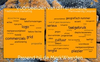 Voorbeelden van differentiatie
Traditionele marketing        Merkwaardig Gesprek

 above the line       kleur                                            persoonlijkheid   geografisch nummer
          campagne
 acties                     tekstformuleringen            wel of geen keuzemenu                      accent             mensgericht
             style guide                                                                                            lokaal

                           logo   abstract              serieus                  tutoyeren
                                             promotie
                                                         opleidingen
                                                                                             taalgebruik
                                                                                         herhaling                   opleidingsniveau
 merkpersoonlijkheid            below the line                          jargon
 reclame                                                                             efficiënt       diepte keuzemenu
              huisstijl                                  doorverbinden jongerentaal                                 trail & error

commercials grid
                                                                                                            vousvoyeren
                                                          0800
              positionering                             routeringsmodel
                                                                        cultuur              Kort en krachtig
                                                                                                       Uitvoerig
                                                                                                                         leeftijd
                                                                                                                               IVR
    beleid                          propositie                          dialect                             woordkeuze
                                                         deskundigheidsverhogend taalgebruik

                                                                  wel of geen scripting
                                                                                                      merkpersoonlijkheid
                                                         lengte                                  plezier            spraakherkenning
                                                                                                                             0900



                  Passend bij de MerkWaarden
 