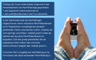 Onlangs zijn twee onderzoeken uitgevoerd naar
herkenbaarheid van MerkWaardige gesprekken:
• een (‘papieren’) tekstonderzoek én
• een praktijkonderzoek in een live callcenter.

In het tekstonderzoek zijn klantdialogen
uitgeschreven vanuit meerdere MerkWaardensets
en (in fragmenten) voorgelegd aan groepen
panelleden. Deze consumenten waren –ondanks de
soms geringe verschillen- redelijk goed in staat de
teksten aan de juiste MerkWaardensets te
koppelen. Ook een groep panelleden die de
koppeling moest maken naar concrete
dienstverleners slaagde daar redelijk goed in.

Conclusie: Het is mogelijk een klantdialoog zo te
formuleren dat deze herkenbaar MerkWaardig is.
 