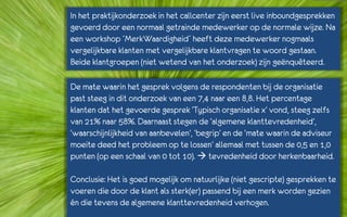 In het praktijkonderzoek in het callcenter zijn eerst live inboundgesprekken
gevoerd door een normaal getrainde medewerker op de normale wijze. Na
een workshop ´MerkWaardigheid´ heeft deze medewerker nogmaals
vergelijkbare klanten met vergelijkbare klantvragen te woord gestaan.
Beide klantgroepen (niet wetend van het onderzoek) zijn geënquêteerd.

De mate waarin het gesprek volgens de respondenten bij de organisatie
past steeg in dit onderzoek van een 7,4 naar een 8,8. Het percentage
klanten dat het gevoerde gesprek ‘Typisch organisatie x’ vond, steeg zelfs
van 21% naar 58%. Daarnaast stegen de ‘algemene klanttevredenheid’,
‘waarschijnlijkheid van aanbevelen’, ‘begrip’ en de ‘mate waarin de adviseur
moeite deed het probleem op te lossen’ allemaal met tussen de 0,5 en 1,0
punten (op een schaal van 0 tot 10).  tevredenheid door herkenbaarheid.

Conclusie: Het is goed mogelijk om natuurlijke (niet gescripte) gesprekken te
voeren die door de klant als sterk(er) passend bij een merk worden gezien
én die tevens de algemene klanttevredenheid verhogen.
 