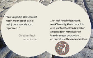 “één verprutst klantcontact
maakt meer kapot dan je         …en met goed uitgevoerd,
met 5 commercials kunt          MerkWaardig, klantcontact is
repareren…”                     elke klantcontactmedewerker
                                ambassadeur, marketeer én
           Christiaan Rasch .   brandmanager geworden…
                anderskunner    en neemt klanttevredenheid toe.
 
