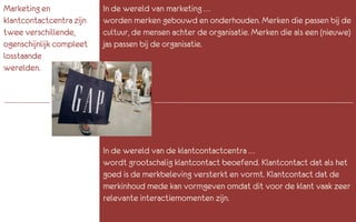 Marketing en              In de wereld van marketing …
klantcontactcentra zijn   worden merken gebouwd en onderhouden. Merken die passen bij de
twee verschillende,       cultuur, de mensen achter de organisatie. Merken die als een (nieuwe)
ogenschijnlijk compleet   jas passen bij de organisatie.
losstaande
werelden.




                          In de wereld van de klantcontactcentra …
                          wordt grootschalig klantcontact beoefend. Klantcontact dat als het
                          goed is de merkbeleving versterkt en vormt. Klantcontact dat de
                          merkinhoud mede kan vormgeven omdat dit voor de klant vaak zeer
                          relevante interactiemomenten zijn.
 