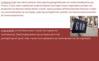 In theorie grijpt een dienstverlener elke logische gelegenheid aan om onderscheidend te zijn.
Immers: In een markt waarbij het onderscheidend vermogen tussen organisaties op basis van
producten en diensten steeds kleiner wordt, moet je andere differentiërende factoren vinden
om commoditization te vermijden, zoals bijvoorbeeld het inzetten van klantcontactmomenten
als ‘brand experiences’.




In de praktijk wordt klantcontact vrijwel niet ingezet als
merkbeleving. Telefoongesprekken bijvoorbeeld zijn in het
gunstigste geval ‘goed’, maar vrijwel nooit gebaseerd op merkwaarden van de organisatie.
 
