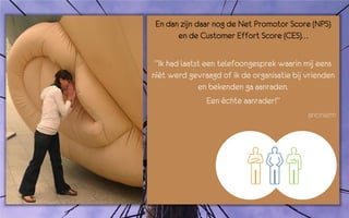 En dan zijn daar nog de Net Promotor Score (NPS)
       en de Customer Effort Score (CES)…

 “Ik had laatst een telefoongesprek waarin mij eens
níét werd gevraagd of ik de organisatie bij vrienden
              en bekenden ga aanraden.
                 Een échte aanrader!”
                                             anoniem
 