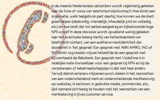 In de meeste Nederlandse callcenters wordt regelmatig gekeken
naar de tone of voice van telefonisch klantcontact: Hoe klinkt een
organisatie, welk taalgebruik past daarbij, hoe kunnen we de klant
goed helpen (deskundig, vriendelijk, inhoudelijk juist en volledig,
etc.) en hoe leidt dat tot aanbeveelgedrag en bijbehorende hoge
NPS-score? In deze discussie wordt opvallend weinig gekeken
naar het eventuele belang hierbij van herkenbaarheid van
telefonisch contact, van een auditieve merkidentiteit die
doorklinkt in ‘het gesprek’: Een gesprek met ABN AMRO, ING of
SNS klinkt nog steeds vrijwel hetzelfde als een gesprek met
bijvoorbeeld de Rabobank. Een gesprek met Vodafone is in
redelijke mate inwisselbaar voor een gesprek bij KPN en bij de
verzekeraars of kabelmaatschappijen is dat niet heel anders.
Terwijl dienstverleners miljoenen euro’s steken in het neerzetten
van een onderscheidend merk en onderscheidende merkbeleving
op websites, in kantoren, in gedrukte media, commercials, etc.,
lijkt niemand zich bezig te houden met het neerzetten van een
merkbeleving in (live) customer service.
 