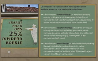 De combinatie van klantcontact en merkwaarden van een
aanbieder kunnen tot drie soorten uitkomsten leiden:

 Klantcontact als onMerkWaardige (of merkverzwakkende)
  ervaring: In dit geval komt de aanbieder zijn beloften uit
  merkwaarden niet waar; hij breekt zijn belofte. Bijvoorbeeld de
  warme bakker die zichtbaar brood uit de vriezer haalt.

 Klantcontact als niet-MerkWaardige (of neutrale) ervaring: De
  ervaring die klanten opdoen hebben geen relatie met de
  merkwaarden van de aanbieder. Bijvoorbeeld de vrolijke groet
  van de warme bakker (tenzij hij ‘vriendelijkheid’ in zijn
  merkwaarden heeft staan).

 Klantcontact als MerkWaardige (of merkversterkende) ervaring:
  De ervaring die klanten opdoen liggen in lijn met de
  merkwaarden van de aanbieder. De beloften uit de
  merkwaarden maakt de aanbieder waar. Bijvoorbeeld de geur
  van vers brood bij een warme bakker.
 