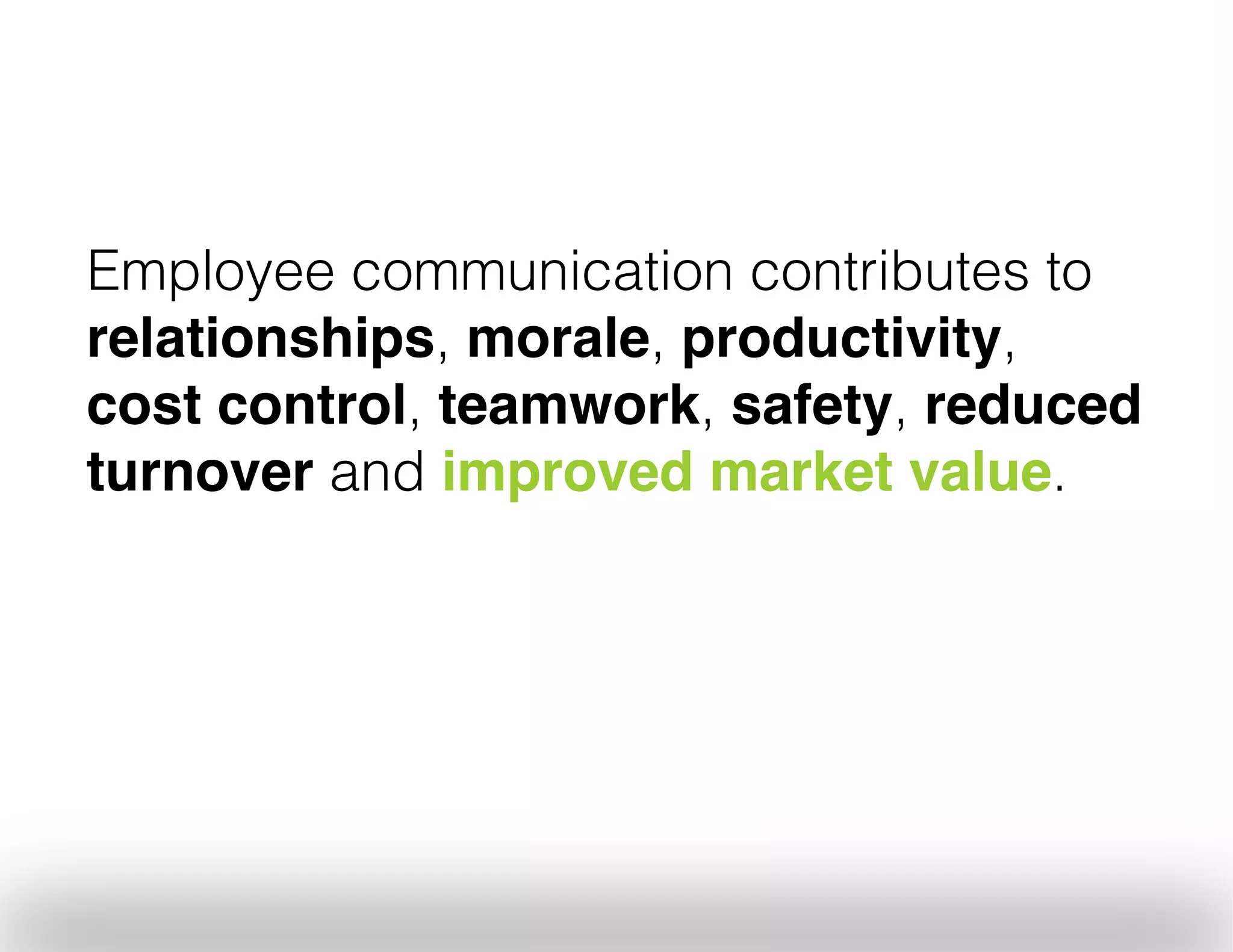 Employee communication contributes to
relationships, morale, productivity,
cost control, teamwork, safety, reduced
turnover and improved market value.
	
  

 