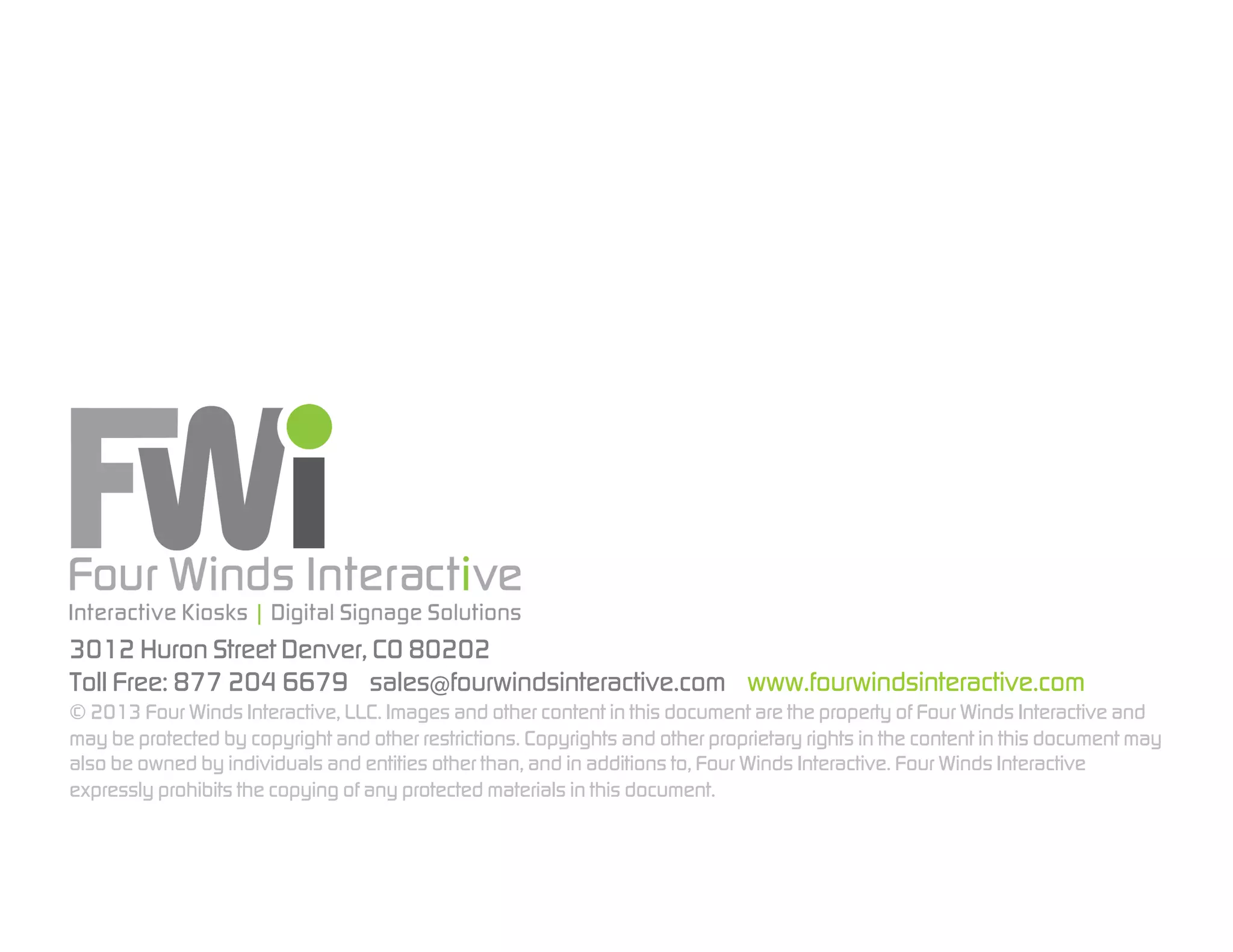 3012 Huron Street Denver, CO 80202
Toll Free: 877 204 6679 sales@fourwindsinteractive.com www.fourwindsinteractive.com
© 2013 Four Winds Interactive, LLC. Images and other content in this document are the property of Four Winds Interactive and
may be protected by copyright and other restrictions. Copyrights and other proprietary rights in the content in this document may
also be owned by individuals and entities other than, and in additions to, Four Winds Interactive. Four Winds Interactive
expressly prohibits the copying of any protected materials in this document.

 