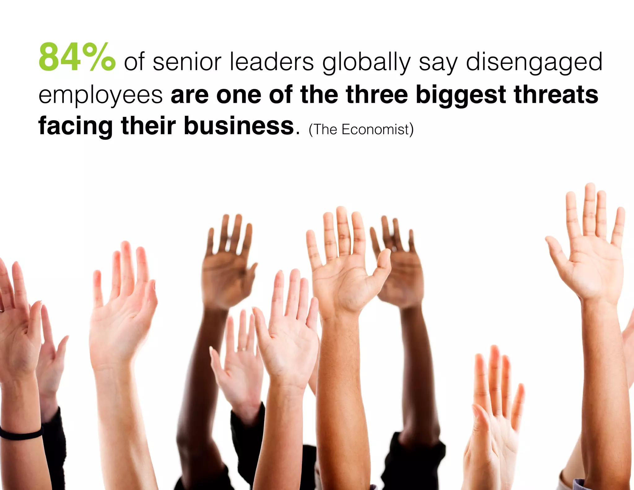 84% of senior leaders globally say disengaged
employees are one of the three biggest threats
facing their business. (The Economist)

"

 