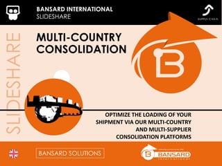 SLIDESHARE BANSARD INTERNATIONAL
SLIDESHARE
MULTI-COUNTRY
CONSOLIDATION
OPTIMIZE THE LOADING OF YOUR
SHIPMENT VIA OUR MULTI-COUNTRY
AND MULTI-SUPPLIER
CONSOLIDATION PLATFORMS
BANSARD SOLUTIONS
 