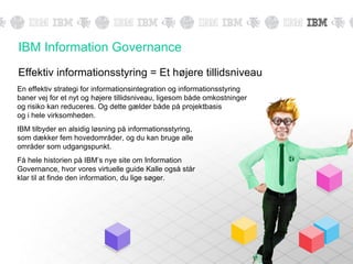 IBM Information Governance
Effektiv informationsstyring = Et højere tillidsniveau
En effektiv strategi for informationsintegration og informationsstyring
baner vej for et nyt og højere tillidsniveau, ligesom både omkostninger
og risiko kan reduceres. Og dette gælder både på projektbasis
og i hele virksomheden.
IBM tilbyder en alsidig løsning på informationsstyring,
som dækker fem hovedområder, og du kan bruge alle
områder som udgangspunkt.
Få hele historien på IBM’s nye site om Information
Governance, hvor vores virtuelle guide Kalle også står
klar til at finde den information, du lige søger.
 