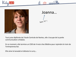 Joanna… 
Sans 
“h” 
! 
Tout 
juste 
diplômée 
de 
l’école 
Centrale 
de 
Nantes, 
elle 
s’occupe 
de 
la 
parCe 
communicaCon 
à 
KidyGo. 
En 
ce 
moment, 
elle 
termine 
un 
CDD 
de 
4 
mois 
chez 
Blédina 
pour 
rejoindre 
le 
train 
de 
l’entrepreneuriat. 
Elle 
aime 
le 
karaoké 
et 
déteste 
le 
curry… 
 