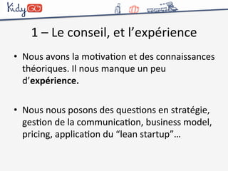1 
– 
Le 
conseil, 
et 
l’expérience 
• Nous 
avons 
la 
moCvaCon 
et 
des 
connaissances 
théoriques. 
Il 
nous 
manque 
un 
peu 
d’expérience. 
• Nous 
nous 
posons 
des 
quesCons 
en 
stratégie, 
gesCon 
de 
la 
communicaCon, 
business 
model, 
pricing, 
applicaCon 
du 
“lean 
startup”… 
 