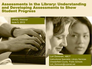 Assessments in the Library: Understanding
and Developing Assessments to Show
Student Progress
Lori Donovan, NBCT
Instructional Specialist, Library Services
Chesterfield County Public Schools
Lori_Donovan@ccpsnet.net
VAASL Webinar
June 5, 2013
 