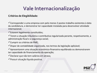 Critérios de Elegibilidade:
Corresponder a uma empresa com pelo menos 3 postos trabalho existentes à data
da candidatura, e demonstrar ter capacidade instalada para desenvolver atividade
internacional;
Estarem legalmente constituídos;
Terem a situação tributária e contributiva regularizada perante, respetivamente, a
administração fiscal e a segurança social;
Cumprir os critérios de PME;
Dispor de contabilidade organizada, nos termos da legislação aplicável;
Apresentarem uma situação económico-financeira equilibrada ou demonstrarem
ter capacidade de financiamento da operação;
Declarar que não tem salários em atraso;
Possuir situação líquida positiva.
Este documento não pode ser reproduzido total ou parcialmente sem o consentimento da PSZ ConsultingPSZ099.00
Vale Internacionalização
 