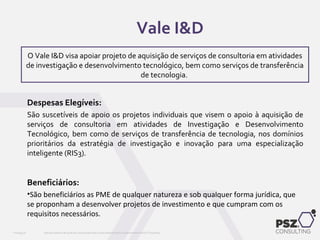 Despesas Elegíveis:
São suscetíveis de apoio os projetos individuais que visem o apoio à aquisição de
serviços de consultoria em atividades de Investigação e Desenvolvimento
Tecnológico, bem como de serviços de transferência de tecnologia, nos domínios
prioritários da estratégia de investigação e inovação para uma especialização
inteligente (RIS3).
Beneficiários:
•São beneficiários as PME de qualquer natureza e sob qualquer forma jurídica, que
se proponham a desenvolver projetos de investimento e que cumpram com os
requisitos necessários.
Este documento não pode ser reproduzido total ou parcialmente sem o consentimento da PSZ ConsultingPSZ099.00
O Vale I&D visa apoiar projeto de aquisição de serviços de consultoria em atividades
de investigação e desenvolvimento tecnológico, bem como serviços de transferência
de tecnologia.
Vale I&D
 