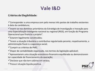 Critérios de Elegibilidade:
Corresponder a uma empresa com pelo menos três postos de trabalho existentes
à data da candidatura;
Inserir-se nos domínios prioritários da Estratégia de Investigação e Inovação para
uma Especialização Inteligente nacional ou regional (RIS3), em função do Programa
Operacional que financia o projeto”.
Estarem legalmente constituídos;
Terem a situação tributária e contributiva regularizada perante, respetivamente, a
administração fiscal e a segurança social;
Cumprir os critérios de PME;
Dispor de contabilidade organizada, nos termos da legislação aplicável;
Apresentarem uma situação económico-financeira equilibrada ou demonstrarem
ter capacidade de financiamento da operação;
Declarar que não tem salários em atraso;
Possuir situação líquida positiva.
Este documento não pode ser reproduzido total ou parcialmente sem o consentimento da PSZ ConsultingPSZ099.00
Vale I&D
 