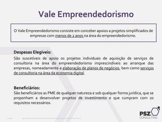 Despesas Elegíveis:
São suscetíveis de apoio os projetos individuais de aquisição de serviços de
consultoria na área do empreendedorismo imprescindíveis ao arranque das
empresas, nomeadamente a elaboração de planos de negócios, bem como serviços
de consultoria na área da economia digital.
Beneficiários:
São beneficiários as PME de qualquer natureza e sob qualquer forma jurídica, que se
proponham a desenvolver projetos de investimento e que cumpram com os
requisitos necessários.
Este documento não pode ser reproduzido total ou parcialmente sem o consentimento da PSZ ConsultingPSZ099.00
O Vale Empreendedorismo consiste em conceber apoios a projetos simplificados de
empresas com menos de 2 anos na área do empreendedorismo.
Vale Empreendedorismo
 