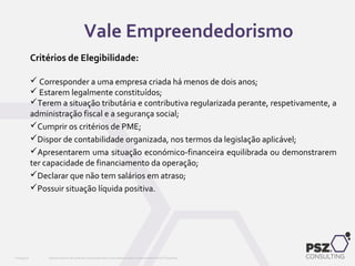Critérios de Elegibilidade:
 Corresponder a uma empresa criada há menos de dois anos;
 Estarem legalmente constituídos;
Terem a situação tributária e contributiva regularizada perante, respetivamente, a
administração fiscal e a segurança social;
Cumprir os critérios de PME;
Dispor de contabilidade organizada, nos termos da legislação aplicável;
Apresentarem uma situação económico-financeira equilibrada ou demonstrarem
ter capacidade de financiamento da operação;
Declarar que não tem salários em atraso;
Possuir situação líquida positiva.
Este documento não pode ser reproduzido total ou parcialmente sem o consentimento da PSZ ConsultingPSZ099.00
Vale Empreendedorismo
 