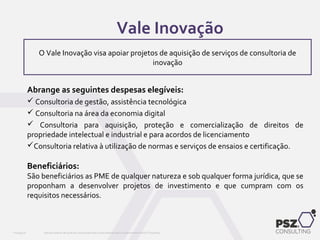 Abrange as seguintes despesas elegíveis:
 Consultoria de gestão, assistência tecnológica
 Consultoria na área da economia digital
 Consultoria para aquisição, proteção e comercialização de direitos de
propriedade intelectual e industrial e para acordos de licenciamento
Consultoria relativa à utilização de normas e serviços de ensaios e certificação.
Beneficiários:
São beneficiários as PME de qualquer natureza e sob qualquer forma jurídica, que se
proponham a desenvolver projetos de investimento e que cumpram com os
requisitos necessários.
Este documento não pode ser reproduzido total ou parcialmente sem o consentimento da PSZ ConsultingPSZ099.00
O Vale Inovação visa apoiar projetos de aquisição de serviços de consultoria de
inovação
Vale Inovação
 