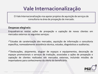 Despesas elegíveis:
Enquadram-se nestas ações de prospeção e captação de novos clientes em
mercados externos os seguintes serviços:
Estudos de caraterização dos mercados, aquisição de informação e consultoria
específica, nomeadamente assistência técnica, estudos, diagnósticos e auditorias;
Deslocações, alojamento, aluguer de espaços e equipamentos, decoração de
espaços promocionais e serviços de tradução, associadas a ações de prospeção e
captação de clientes realizadas em mercados externos, incluindo missões de
importadores para conhecimento da oferta do beneficiário.
Este documento não pode ser reproduzido total ou parcialmente sem o consentimento da PSZ ConsultingPSZ099.00
O Vale Internacionalização visa apoiar projetos de aquisição de serviços de
consultoria na área de prospeção de mercado.
Vale Internacionalização
 