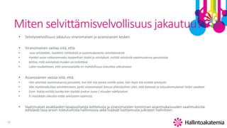 11
Miten selvittämisvelvollisuus jakautuu?
• Selvitysvelvollisuus jakautuu viranomaisen ja asianosaisen kesken.
• Viranomainen vastaa siitä, että:
• asia selvitetään, huolehtii riiittävästä ja asianmukaisesta selvittämisestä
• Hankkii asian ratkaisemiseksi tarpeelliset tiedot ja selvitykset, esittää selvitystä vaatimustensa perusteista
• kertoo, mitä selvityksiä muiden on esitettävä
• Lakia noudatetaan, että asianosaisella on mahdollisuus toteuttaa oikeuksiaan
• Asianosainen vastaa siitä, että:
• Hän selvittää vaatimuksensa perusteet, kun hän itse panee vireille asian, hän myös itse esittää selvitystä
• Hän myötävaikuttaa selvittämiseen, pyrkii viranomaisen kanssa yhteistyöhön siten, että kattavat ja totuudenmukaiset tiedot saadaan
• Esim. hakija esittää kuinka hän täyttää jonkun luvan / etuuden edellytykset.
• Ei myöskään oikeutta estää selvitysten saamista.
• Vaatimukset asiakkaiden tasapuolisesta kohtelusta ja viranomaisten toiminnan asianmukaisuuden vaatimuksista
edistävät tasa-arvon toteutumista hallinnossa sekä lisäävät luottamusta julkiseen hallintoon.
 