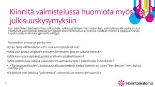 12
Kiinnitä valmistelussa huomiota myös
julkisuuskysymyksiin
Kun päätöksen tiedoksiantoa, julkisuutta, julkaisua lähtee miettimään heti valmistelun alkuvaiheesta ja
yksittäiset valmistelijat ottavat sen osaksi koko valmistelun prosessia, voidaan monelta loppuvaiheessa
tapahtuvalta tulkintaongelmalta välttyä.
Valmistelun alussa voi pohtia mm:
•Onko tämä välttämätön tieto / asia valmistelutekstissä?
•Mitä voin pistää sellaiseen erilliseen liitteeseen, jota en julkaise netissä?
•Mitä kannattaa ylipäänsä pistää viralliseksi päätösliitteeksi?
•Mitä vaatimuksia netissä julkaiseminen asettaa hyvälle / paremmalle listatekstille?
•-> Tietosuojavaltuutettu suosittaa; salassapidettävät tiedot liitteisiin tai asian ”kiertäminen” mm. hakija,
valittaja jne
•Päätökset ovat jatkossa ”julkisempia”, valmisteluun enemmän huomiota
 