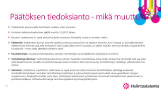 14
Päätöksen tiedoksianto - mikä muuttui?
Tiedoksianto asianosaiselle hallintolain mukaan, kuten ennenkin.
Kuntalain tiedoksiantoa koskeva pykälä muuttui 1.6.2017 alkaen.
Muutoin tiedoksianto on sama vanhan kuntalain mukainen menettely, mutta se siirrettiin nettiin.
Edelleenkin: tiedoksianto kunnan jäsenille tapahtuu samoissa asioissa kuin se tapahtui ennenkin, kun kyseessä on kuntademokratian
näkökulmasta sellainen asia, että kuntalaisen tulee saada hakea siihen muutosta, on päätös myöskin annettava tiedoksi laajasti kaikille
kuntalaisille -> netti nähty käteväksi välineeksi tähän
Muutoksenhaku: muutoksenhaku tapahtuu samojen menettelyjen ja lainsäädännön pohjalta kuin ennenkin
Henkilötietojen käsittely: henkilötietojen käsittelyn suhteen haastetta, henkilötietoja tulee viedä verkkoon harkitusti eikä niitä saa pitää
siellä tarpeettomasti, toisaalta muutoksenhakuajan aikana meillä on lakiin perustuva syy henkilötietojen käsittelyyn julkaisemalla niitä
netissä
Valmistelu: Listatekstien ja päätösten laadinnassa on syytä alusta asti ottaa huomioon henkilötietojen käsittelyä koskevasta
lainsäädännöstä tulevat rajoitukset henkilötietojen käsittelyyn ja julkisuuslaista tulevat vaatimukset salassa pidettävien tietojen
suojaamisesta. Asiakirjat kannattaa laatia siten, että tietojen poistaminen ja lisääminen onnistuvat mahdollisimman vaivattomasti ja
pohditaan tarkkaan, milloin henkilötietoja kannattaa ylipäänsä kirjoittaa pöytäkirjoihin.
 